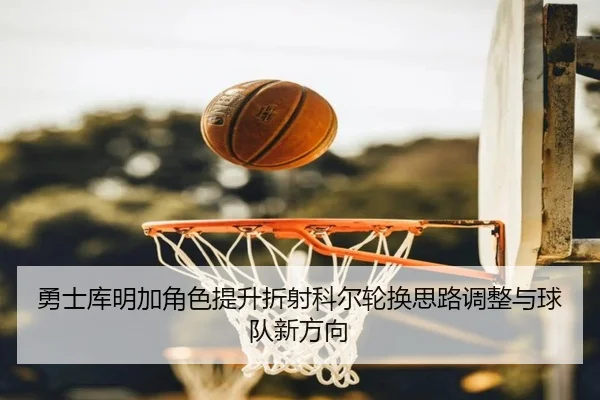勇士库明加角色提升折射科尔轮换思路调整与球队新方向