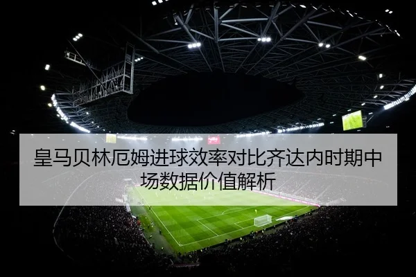 皇马贝林厄姆进球效率对比齐达内时期中场数据价值解析