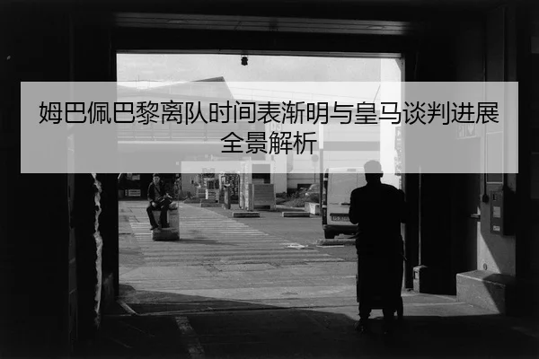 姆巴佩巴黎离队时间表渐明与皇马谈判进展全景解析