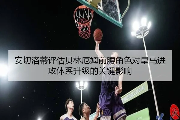 安切洛蒂评估贝林厄姆前腰角色对皇马进攻体系升级的关键影响