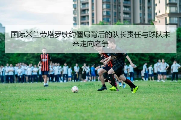 国际米兰劳塔罗续约僵局背后的队长责任与球队未来走向之争