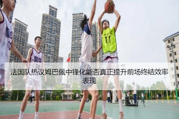 法国队热议姆巴佩中锋化能否真正提升前场终结效率表现