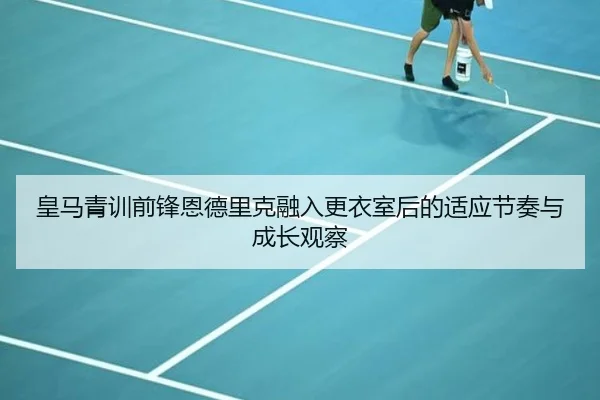 皇马青训前锋恩德里克融入更衣室后的适应节奏与成长观察