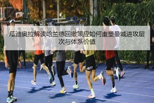 瓜迪奥拉解读哈兰德回撤策应如何重塑曼城进攻层次与体系价值