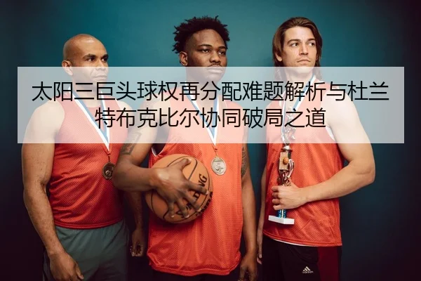 太阳三巨头球权再分配难题解析与杜兰特布克比尔协同破局之道