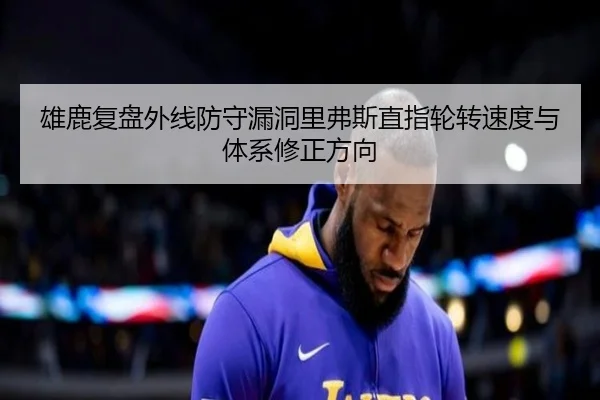雄鹿复盘外线防守漏洞里弗斯直指轮转速度与体系修正方向