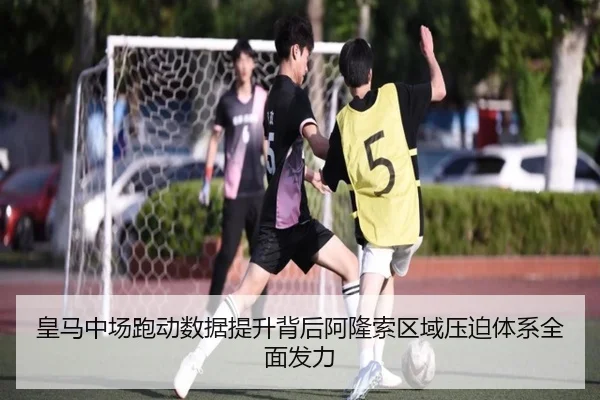 皇马中场跑动数据提升背后阿隆索区域压迫体系全面发力